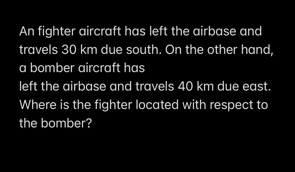 An fighter aircraft has left the airbase and
travels 30 km due south. On the other hand,
a bomber aircraft has
left the airbase and travels 40 km due east.
Where is the fighter located with respect to
the bomber?
