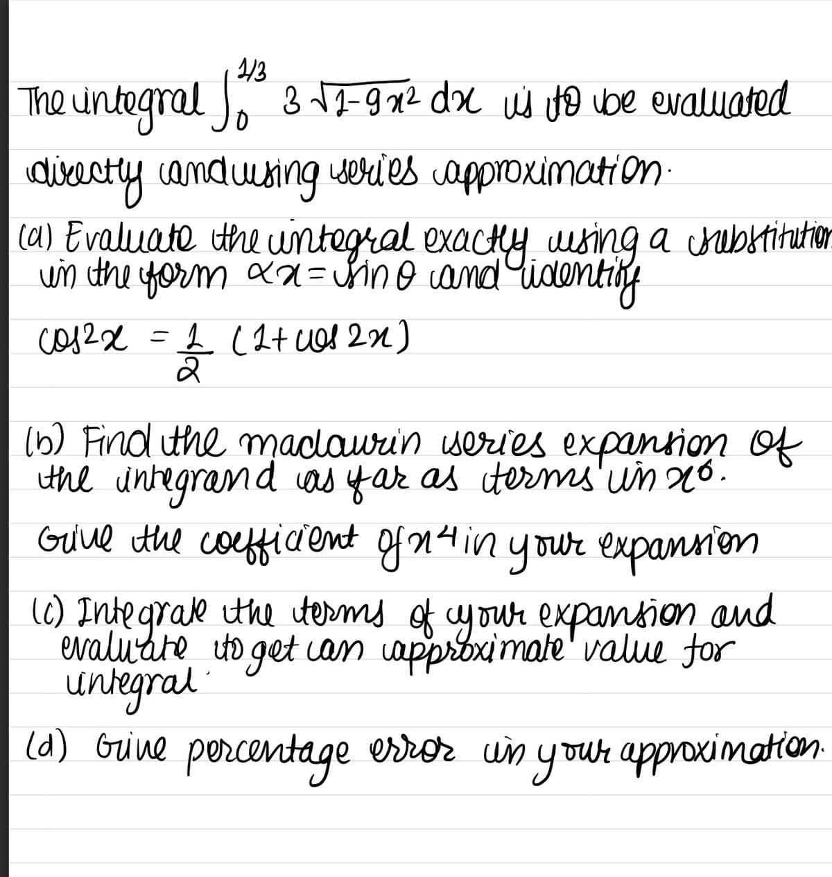 1/3
The integral fo ²³ 3 √2-9x² dx is to be evaluated
directly and using series approximation.
(a) Evaluate the integral exactly using a substitution
in the form xx = sino and identify
cos2x
=
2 (2+ was 2n)
2
(b) Find the madaurin iseries expansion of
the integrand as far as terms in no.
Give the coefficient of n²4 in your expansion
(0) Integrate the terms of your expansion and
evaluate to get can approximate value for
untegral
(d) Grive percentage error in your approximation.