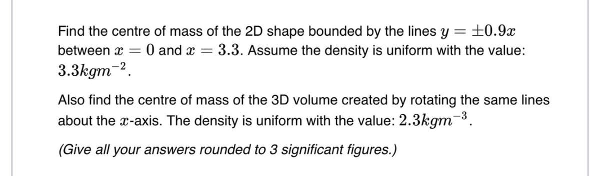 Find the centre of mass of the 2D shape bounded by the lines y
= ±0.9x
between x
3.3kgm-².
-
= 0 and x = 3.3. Assume the density is uniform with the value:
Also find the centre of mass of the 3D volume created by rotating the same lines
about the x-axis. The density is uniform with the value: 2.3kgm¯³
(Give all your answers rounded to 3 significant figures.)