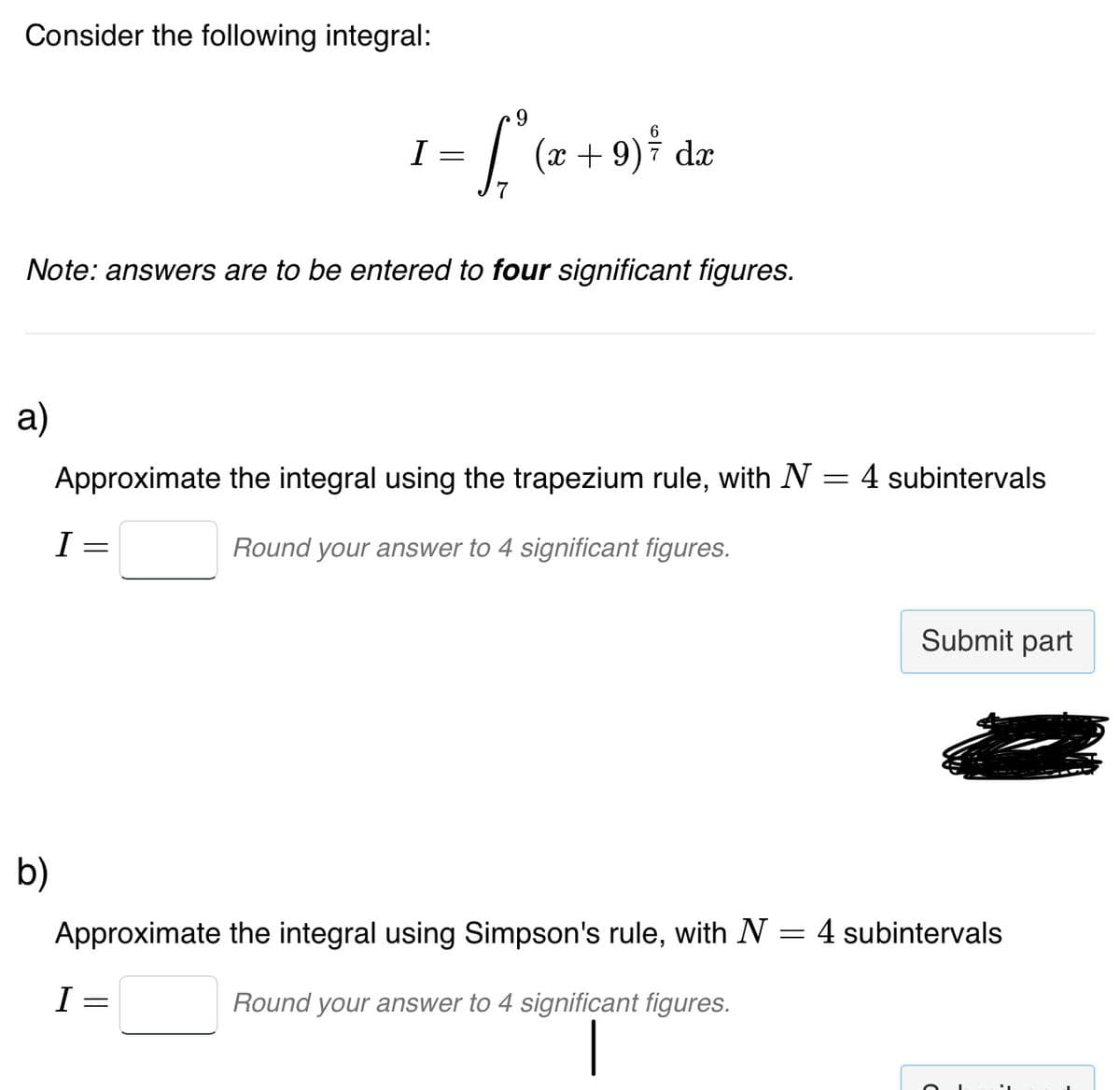Consider the following integral:
a)
b)
Note: answers are to be entered to four significant figures.
I
· L² (2²+
7
Approximate the integral using the trapezium rule, with N
Round your answer to 4 significant figures.
=
I
I =
(x +9) / dx
=
Approximate the integral using Simpson's rule, with N
Round your answer to 4 significant figures.
=
= 4 subintervals
Submit part
4 subintervals