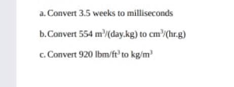 a. Convert 3.5 weeks to milliseconds
b.Convert 554 m'(day.kg) to cm/(hr.g)
c. Convert 920 lbm/ft' to kg/m
