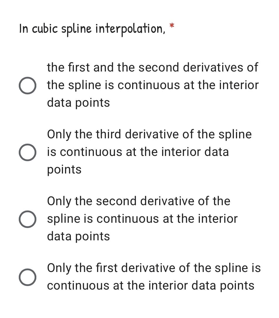 In cubic spline interpolation, *
the first and the second derivatives of
O the spline is continuous at the interior
data points
Only the third derivative of the spline
O is continuous at the interior data
points
Only the second derivative of the
O spline is continuous at the interior
data points
Only the first derivative of the spline is
continuous at the interior data points
