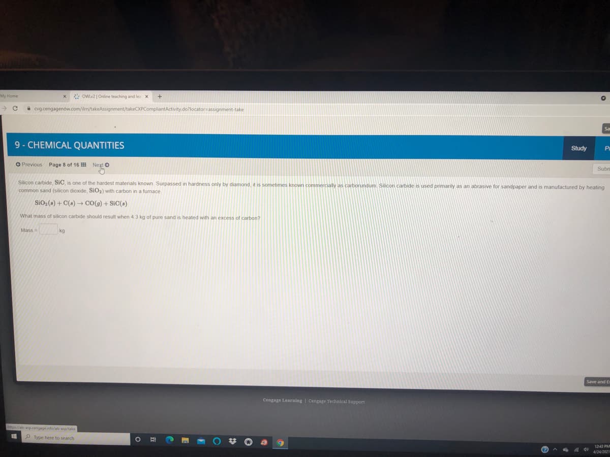 My Home
* OWLV2 | Online teaching and lea x
a cvg.cengagenów.com/ilm/takeAssignment/takeCXPCompliantActivity.do?locator=assignment-take
Sa
9- CHEMICAL QUANTITIES
Study
Pr
O Previous Page 8 of 16 Next O
Subni
Silicon carbide, SiC, is one of the hardest materials known. Surpassed in hardness only by diamond, it is sometimes known commercially as carborundum. Silicon carbide is used primarily as an abrasive for sandpaper and is manufactured by heating
common sand (silicon dioxide, SiO2) with carbon in a furnace.
SiO2 (s) + C(s) + CO(g) + SiC(s)
What mass of silicon carbide should result when 4.3 kg of pure sand is heated with an excess of carbon?
Mass =
kg
Save and Er
Cengage Learning | Cengage Technical Support
https://als-anp.cengage.info/als-asp/take
P Type here to search
1243 PM
4/24/2021
