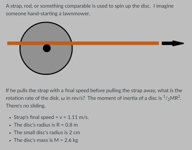 A strap, rod, or something comparable is used to spin up the disc. I imagine
someone hand-starting a lawnmower.
If he pulls the strap with a final speed before pulling the strap away, what is the
rotation rate of the disk, w in rev/s? The moment of inertia of a disc is 1/2MR?.
There's no sliding.
Strap's final speed = v = 1.11 m/s.
• The disc's radius is R = 0.8 m
• The small disc's radius is 2 cm
%3D
The disc's mass is M = 2.6 kg
