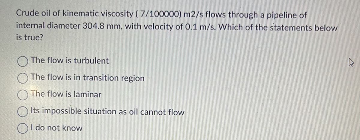 Crude oil of kinematic viscosity (7/100000) m2/s flows through a pipeline of
internal diameter 304.8 mm, with velocity of 0.1 m/s. Which of the statements below
is true?
The flow is turbulent
The flow is in transition region
The flow is laminar
Its impossible situation as oil cannot flow
I do not know