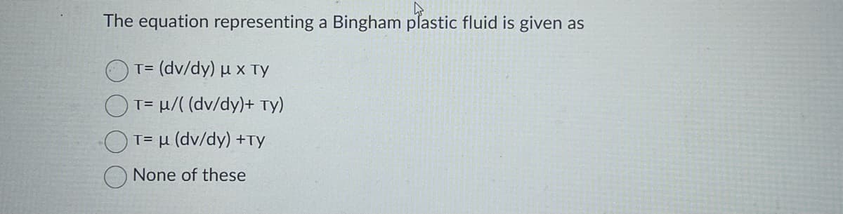 The equation representing a Bingham plastic fluid is given as
T= (dv/dy) μ x Ty
T= μ/((dv/dy)+ Ty)
T= μ (dv/dy) +Ty
None of these