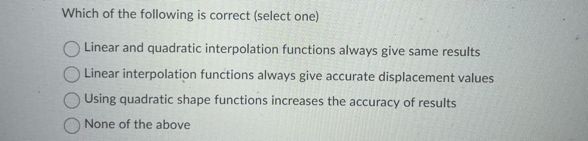 Which of the following is correct (select one)
Linear and quadratic interpolation functions always give same results
Linear interpolation functions always give accurate displacement values
Using quadratic shape functions increases the accuracy of results
None of the above