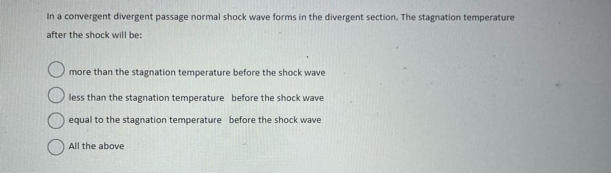 In a convergent divergent passage normal shock wave forms in the divergent section. The stagnation temperature
after the shock will be:
more than the stagnation temperature before the shock wave
less than the stagnation temperature before the shock wave
equal to the stagnation temperature before the shock wave
All the above