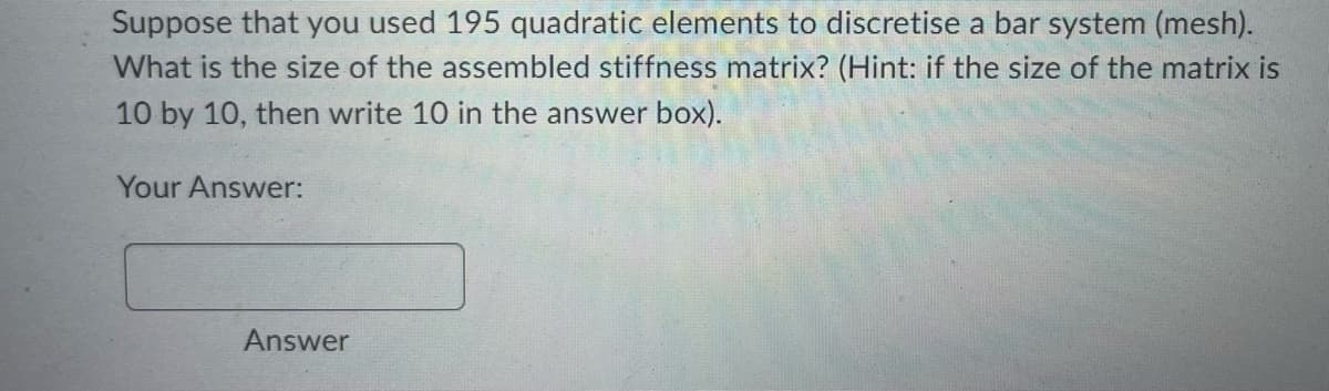 Suppose that you used 195 quadratic elements to discretise a bar system (mesh).
What is the size of the assembled stiffness matrix? (Hint: if the size of the matrix is
10 by 10, then write 10 in the answer box).
Your Answer:
Answer