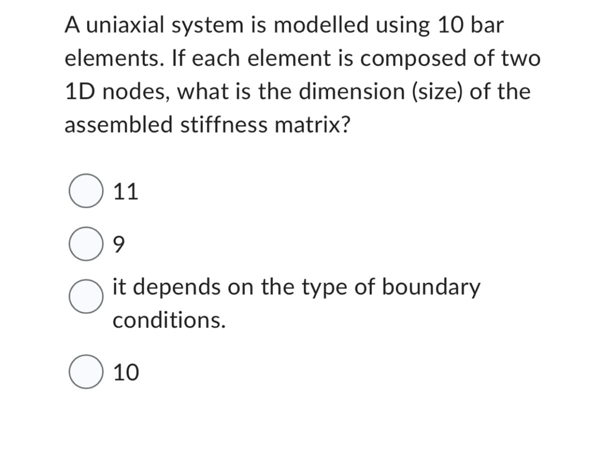 A uniaxial system is modelled using 10 bar
elements. If each element is composed of two
1D nodes, what is the dimension (size) of the
assembled stiffness matrix?
O 11
9
it depends on the type of boundary
conditions.
O
O 10