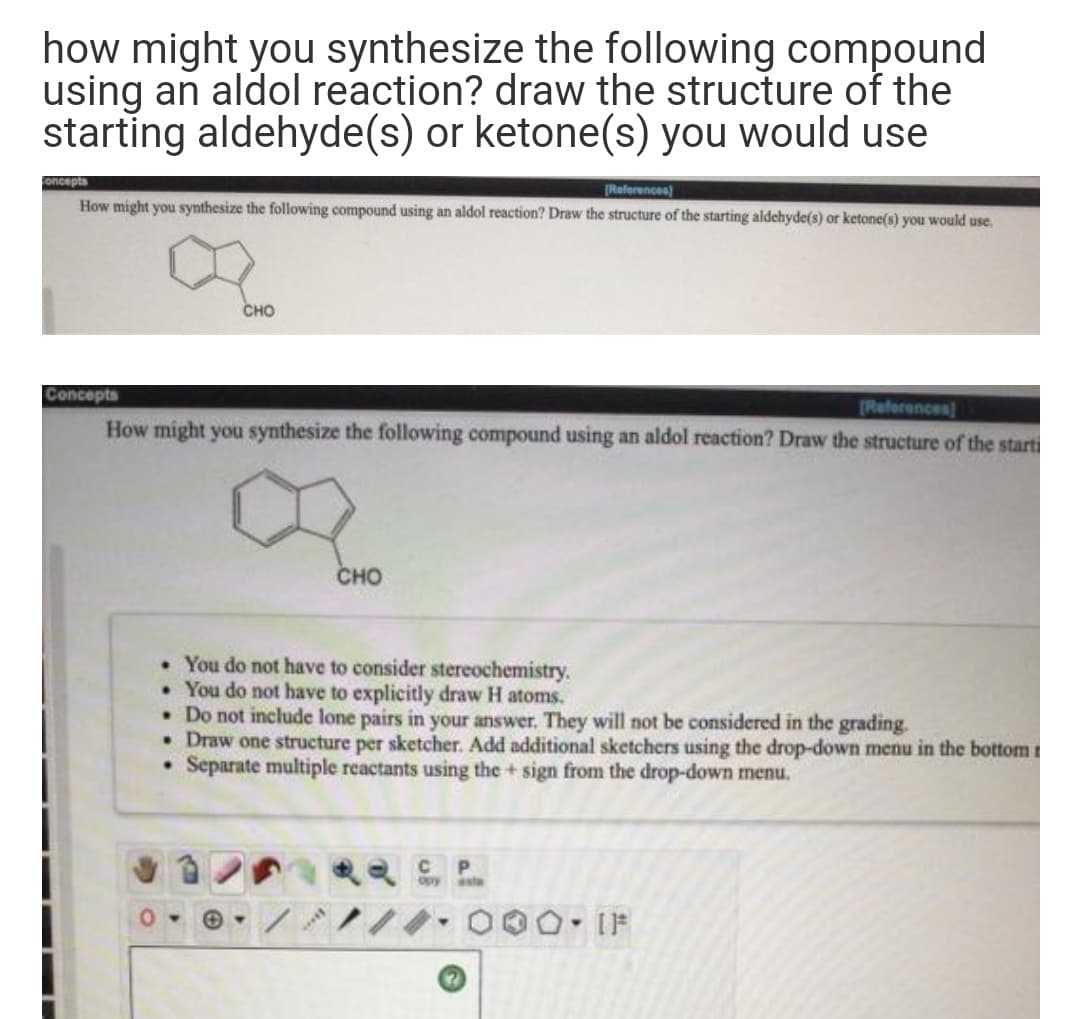 how might you synthesize the following compound
using an aldol reaction? draw the structure of the
starting aldehyde(s) or ketone(s) you would use
Concepts
(References)
How might you synthesize the following compound using an aldol reaction? Draw the structure of the starting aldehyde(s) or ketone(s) you would use.
сно
Concepts
Reforences
How might you synthesize the following compound using an aldol reaction? Draw the structure of the starti
CHO
• You do not have to consider stereochemistry.
• You do not have to explicitly draw H atoms.
• Do not include lone pairs in your answer. They will not be considered in the grading.
• Draw one structure per sketcher. Add additional sketchers using the drop-down menu in the bottom t
Separate multiple reactants using the + sign from the drop-down menu.
P.
opy sta
