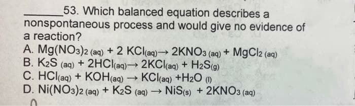 53. Which balanced equation describes a
nonspontaneous process and would give no evidence of
a reaction?
A. Mg(NO3)2 (aq) + 2 KClaq)2KNO3 (aq) + M9CI2 (aq)
B. K2S (aq) + 2HC(aq) 2KClaq) + H2S(g)
C. HCl(aq) + KOH(aq) →
D. Ni(NO3)2 (aq) + K2S (aq) NiS(s) + 2KNO3 (aq)
KCl(aq) +H2O ()
