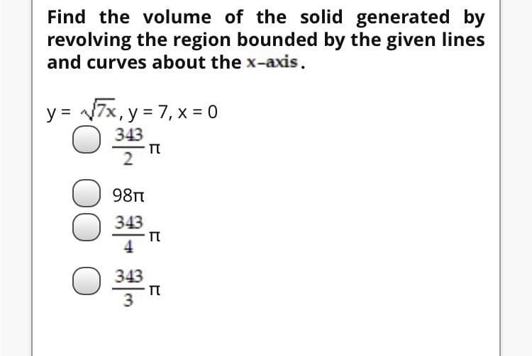 Find the volume of the solid generated by
revolving the region bounded by the given lines
and curves about the x-axis.
y = 7x, y = 7, x = 0
343
2
