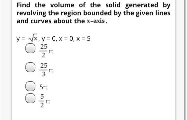 Find the volume of the solid generated by
revolving the region bounded by the given lines
and curves about the x-axis.
y = Vx, y = 0, x = 0, x = 5
