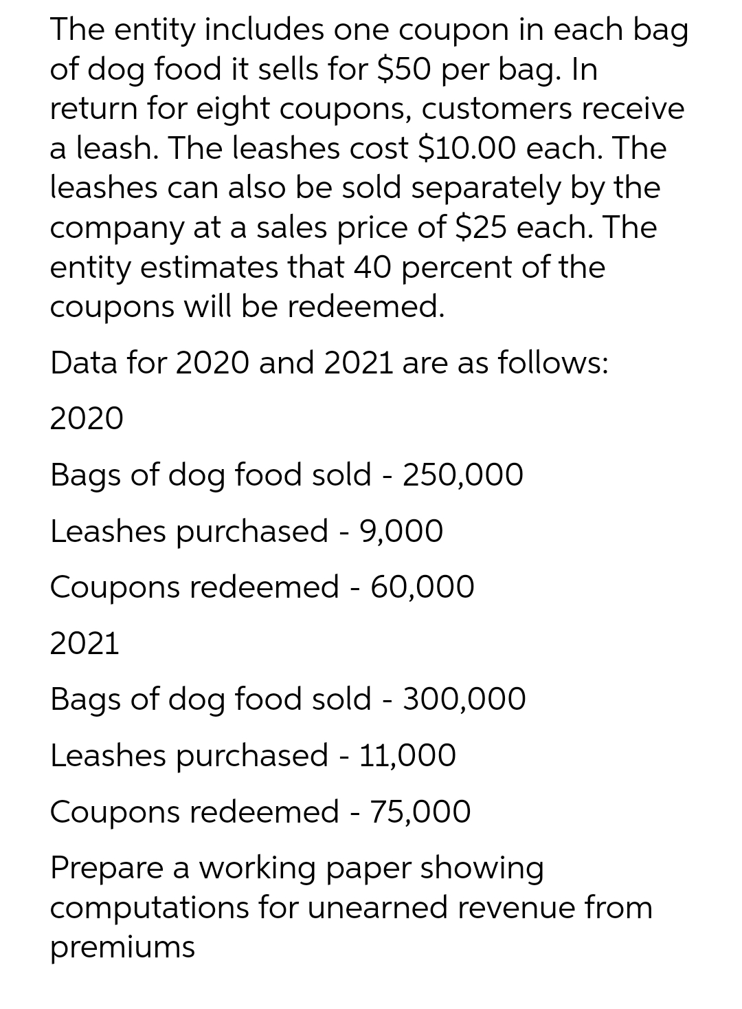The entity includes one coupon in each bag
of dog food it sells for $50 per bag. In
return for eight coupons, customers receive
a leash. The leashes cost $10.00 each. The
leashes can also be sold separately by the
company at a sales price of $25 each. The
entity estimates that 40 percent of the
coupons will be redeemed.
Data for 2020 and 2021 are as follows:
2020
Bags of dog food sold - 250,000
Leashes purchased - 9,000
Coupons redeemed - 60,000
2021
Bags of dog food sold - 300,000
Leashes purchased - 11,000
Coupons redeemed - 75,000
Prepare a working paper showing
computations for unearned revenue from
premiums
