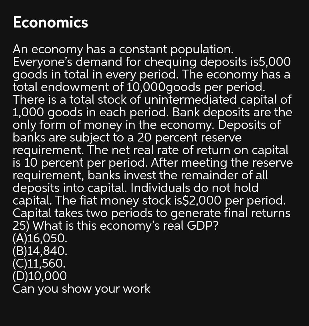 Economics
An economy has a constant population.
Everyone's demand for chequing deposits is5,000
goods in total in every period. The economy has a
total endowment of 10,000goods per period.
There is a total stock of unintermediated capital of
1,000 goods in each period. Bank deposits are the
only form of money in the economy. Deposits of
banks are subject to a 20 percent reserve
requirement. The net real rate of return on capital
is 10 percent per period. After meeting the reserve
requirement, banks invest the remainder of all
deposits into capital. Individuals do not hold
capital. The fiat money stock is$2,000 per period.
Capital takes two periods to generate final returns
25) What is this economy's real GDP?
(A)16,050.
(B)14,840.
(C)11,560.
(D)10,000
Can you show your work
