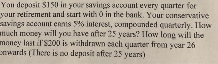 You deposit $150 in your savings account every quarter for
your retirement and start with 0 in the bank. Your conservative
savings account earns 5% interest, compounded quarterly. How
much money will you have after 25 years? How long will the
money last if $200 is withdrawn each quarter from
onwards (There is no deposit after 25 years)
year
26

