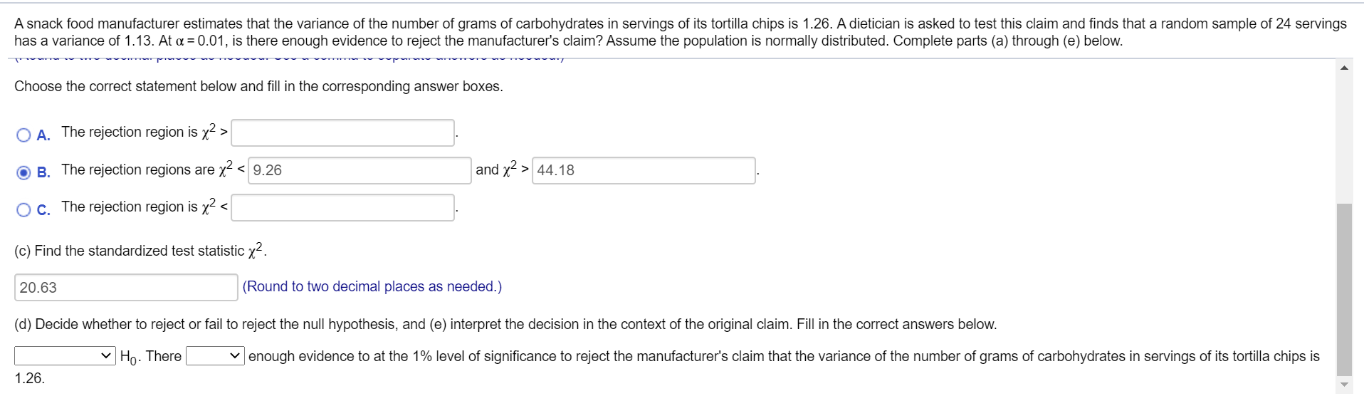 A snack food manufacturer estimates that the variance of the number of grams of carbohydrates in servings of its tortilla chips is 1.26. A dietician is asked to test this claim and finds that a random sample of 24 servings
has a variance of 1.13. At a = 0.01, is there enough evidence to reject the manufacturer's claim? Assume the population is normally distributed. Complete parts (a) through (e) below.
Choose the correct statement below and fill in the corresponding answer boxes.
O A. The rejection region is x2 >
B. The rejection regions are x² < 9.26
and x2 > 44.18
Oc. The rejection region is x² <
(c) Find the standardized test statistic x2.
20.63
(Round to two decimal places as needed.)
(d) Decide whether to reject or fail to reject the null hypothesis, and (e) interpret the decision in the context of the original claim. Fill in the correct answers below.
| Ho . There
v enough evidence to at the 1% level of significance to reject the manufacturer's claim that the variance of the number of grams of carbohydrates in servings of its tortilla chips is
1.26.
