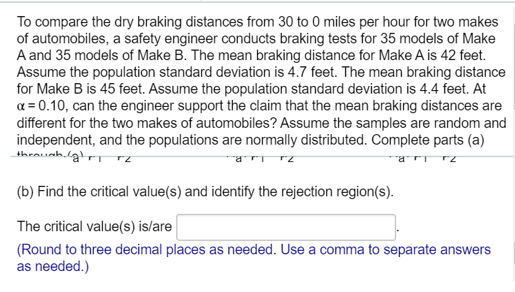 To compare the dry braking distances from 30 to 0 miles per hour for two makes
of automobiles, a safety engineer conducts braking tests for 35 models of Make
A and 35 models of Make B. The mean braking distance for Make A is 42 feet.
Assume the population standard deviation is 4.7 feet. The mean braking distance
for Make B is 45 feet. Assume the population standard deviation is 4.4 feet. At
a = 0.10, can the engineer support the claim that the mean braking distances are
different for the two makes of automobiles? Assume the samples are random and
independent, and the populations are normally distributed. Complete parts (a)
rari rz
(b) Find the critical value(s) and identify the rejection region(s).
The critical value(s) is/are
(Round to three decimal places as needed. Use a comma to separate answers
as needed.)
