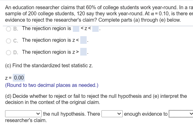 An education researcher claims that 60% of college students work year-round. In a
sample of 200 college students, 120 say they work year-round. At a = 0.10, is there
evidence to reject the researcher's claim? Complete parts (a) through (e) below.
