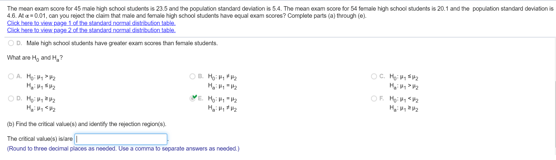 The mean exam score for 45 male high school students is 23.5 and the population standard deviation is 5.4. The mean exam score for 54 female high school students is 20.1 and the population standard deviation is
4.6. At a = 0.01, can you reject the claim that male and female high school students have equal exam scores? Complete parts (a) through (e).
Click here to view page 1 of the standard normal distribution table.
Click here to view page 2 of the standard normal distribution table.
O D. Male high school students have greater exam scores than female students.
What are Ho and H?
O A. Ho: H1 > H2
Ha: H1 SH2
O B. Ho: H1 #H2
Hạ: H1 =H2
O C. Ho: H1 SH2
Hạ: H1 > H2
O D. Ho: H12H2
Ha: H1 <H2
E. Ho: H1=H2
Hạ: H1 # H2
OF. Ho: H1 <H2
Ha: H12 H2
(b) Find the critical value(s) and identify the rejection region(s).
The critical value(s) is/are ||
(Round to three decimal places as needed. Use a comma to separate answers as needed.)
