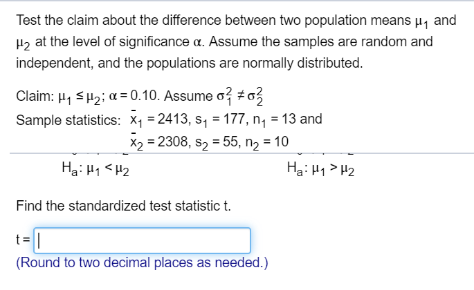 Test the claim about the difference between two population means µ, and
H2 at the level of significance a. Assume the samples are random and
independent, and the populations are normally distributed.
Claim: H, sH2; a = 0.10. Assume o #o3
Sample statistics: X1 = 2413, s, = 177, n, = 13 and
X2 = 2308, s2 = 55, n2 = 10
%3D
Hạ: H1 <H2
Ha: H1> H2
Find the standardized test statistic t.
