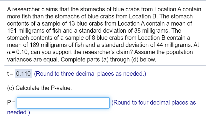A researcher claims that the stomachs of blue crabs from Location A contain
more fish than the stomachs of blue crabs from Location B. The stomach
contents of a sample of 13 blue crabs from Location A contain a mean of
191 milligrams of fish and a standard deviation of 38 milligrams. The
stomach contents of a sample of 8 blue crabs from Location B contain a
mean of 189 milligrams of fish and a standard deviation of 44 milligrams. At
a = 0.10, can you support the researcher's claim? Assume the population
variances are equal. Complete parts (a) through (d) below.
t= 0.110 (Round to three decimal places as needed.)
(c) Calculate the P-value.
P=||
(Round to four decimal places as
needed.)
