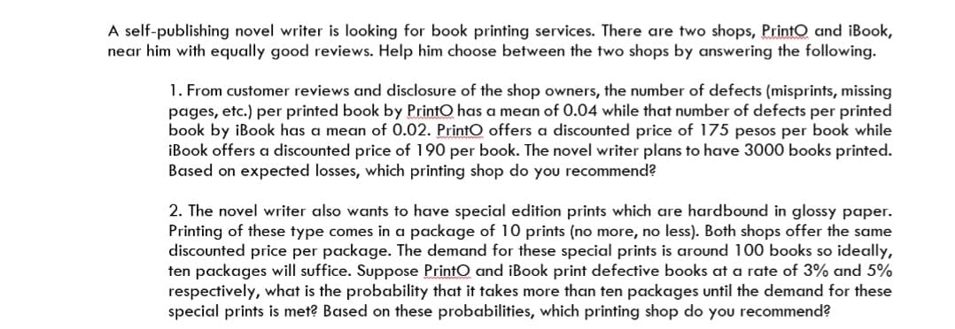 A self-publishing novel writer is looking for book printing services. There are two shops, PrintO and iBook,
near him with equally good reviews. Help him choose between the two shops by answering the following.
1. From customer reviews and disclosure of the shop owners, the number of defects (misprints, missing
pages, etc.) per printed book by PrintO has a mean of 0.04 while that number of defects per printed
book by iBook has a mean of 0.02. PrintO offers a disCounted price of 175 pesos per book while
iBook offers a discounted price of 190 per book. The novel writer plans to have 3000 books printed.
Based on expected losses, which printing shop do you recommend?
2. The novel writer also wants to have special edition prints which are hardbound in glossy paper.
Printing of these type comes in a package of 10 prints (no more, no less). Both shops offer the same
discounted price per package. The demand for these special prints is around 100 books so ideally,
ten packages will suffice. Suppose PrintO and iBook print defective books at a rate of 3% and 5%
respectively, what is the probability that it takes more than ten packages until the demand for these
special prints is met? Based on these probabilities, which printing shop do you recommend?

