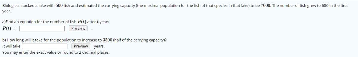 Biologists stocked a lake with 500 fish and estimated the carrying capacity (the maximal population for the fish of that species in that lake) to be 7000. The number of fish grew to 680 in the first
year.
a)Find an equation for the number of fish P(t) after t years
P(t) =
Preview
b) How long will it take for the population to increase to 3500 (half of the carrying capacity)?
It will take
Preview years.
You may enter the exact value or round to 2 decimal places.
