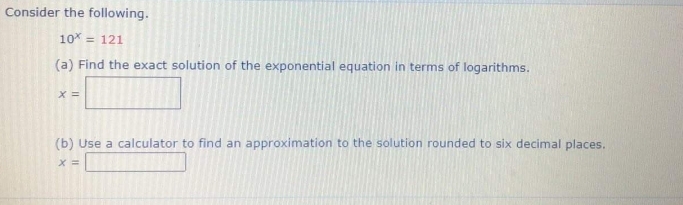 Consider the following.
10 = 121
(a) Find the exact solution of the exponential equation in terms of logarithms.
X =
(b) Use a calculator to find an approximation to the solution rounded to six decimal places.
