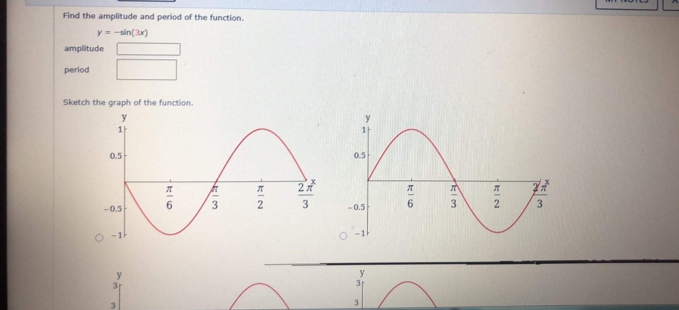 Find the amplitude and period of the function.
y = -sin(3x)
amplitude
period
Sketch the graph of the function.
y
y
1
0.5
0.5
2
3
-0.5-
6
2
3
-0.5
O -1H
O -1
y
