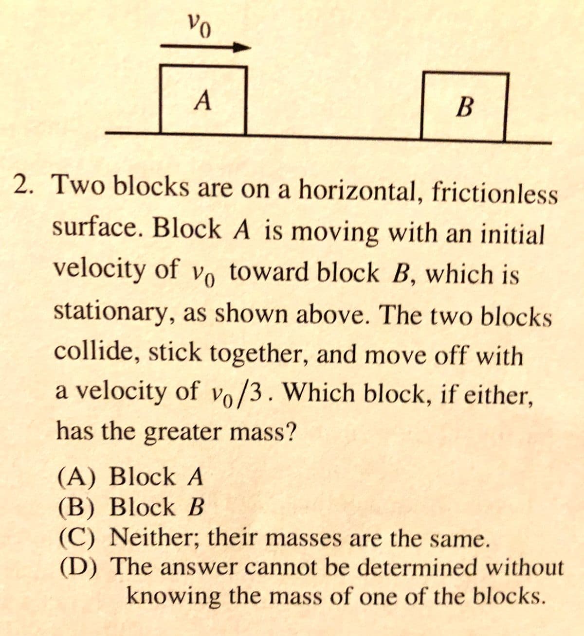 Vo
A
В
2. Two blocks are on a horizontal, frictionless
surface. Block A is moving with an initial
velocity of vo toward block B, which is
stationary, as shown above. The two blocks
collide, stick together, and move off with
a velocity of vo/3. Which block, if either,
has the greater mass?
(A) Block A
(В) Block B
(C) Neither; their masses are the same.
(D) The answer cannot be determined without
knowing the mass of one of the blocks.
