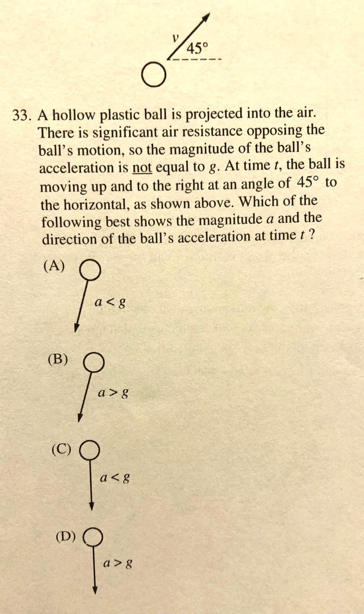 45°
33. A hollow plastic ball is projected into the air.
There is significant air resistance opposing the
ball's motion, so the magnitude of the ball's
acceleration is not equal to g. At time t, the ball is
moving up and to the right at an angle of 45° to
the horizontal, as shown above. Which of the
following best shows the magnitude a and the
direction of the ball's acceleration at time t?
(А)
a< g
(B)
a > g
(С)
a< g
(D)
a> 8
