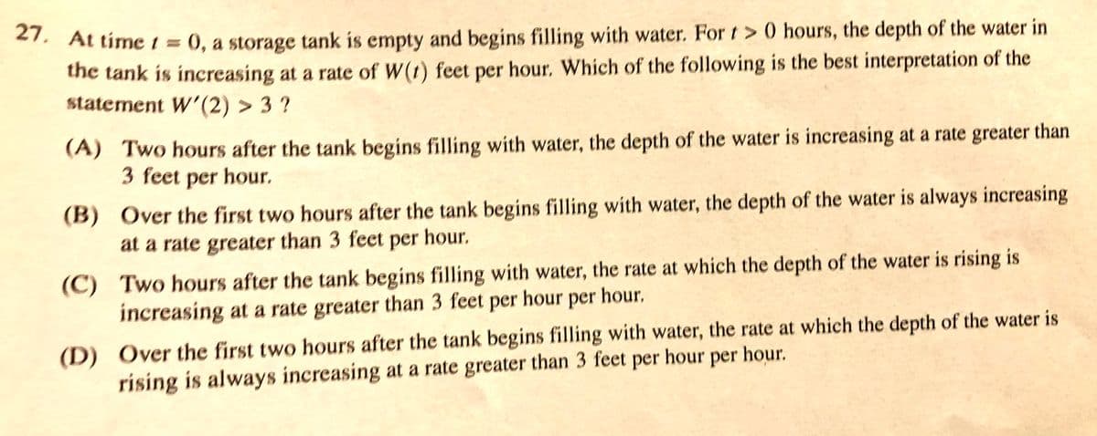 21. At time 1 0, a storage tank is empty and begins filling with water. For t > 0 hours, the depth of the water in
the tank is increasing at a rate of W(t) feet per hour. Which of the following is the best interpretation of the
statement W'(2) > 3 ?
(A) Two hours after the tank begins filling with water, the depth of the water is increasing at a rate greater than
3 feet per hour.
(B) Over the first two hours after the tank begins filling wíth water, the depth of the water is always increasing
at a rate greater than 3 feet per hour.
(C) Two hours after the tank begins filling with water, the rate at which the depth of the water is rising is
increasing at a rate greater than 3 feet per hour per hour.
(D) Over the first two hours after the tank begins filling with water, the rate at which the depth of the water is
rising is always increasing at a rate greater than 3 feet per hour per hour.
