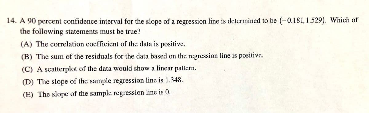 14. A 90 percent confidence interval for the slope of a regression line is determined to be (-0.181, 1.529). Which of
the following statements must be true?
(A) The correlation coefficient of the data is positive.
(B) The sum of the residuals for the data based on the regression line is positive.
(C) A scatterplot of the data would show a linear pattern.
(D) The slope of the sample regression line is 1.348.
(E) The slope of the sample regression line is 0.
