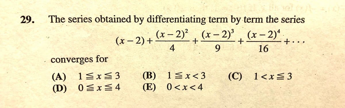 29.
The series obtained by differentiating term by term the series
(x- 2) + *- 2) (x- 2)'. (x – 2)*.
+. ..
(x-2)'
(x-2)*
|
(x-2)+
9.
16
converges for
(A) 1ExS 3
(D) 0Sx4
(B) 1Sx< 3
(E) 0<x<4
(C) 1<x= 3
36
