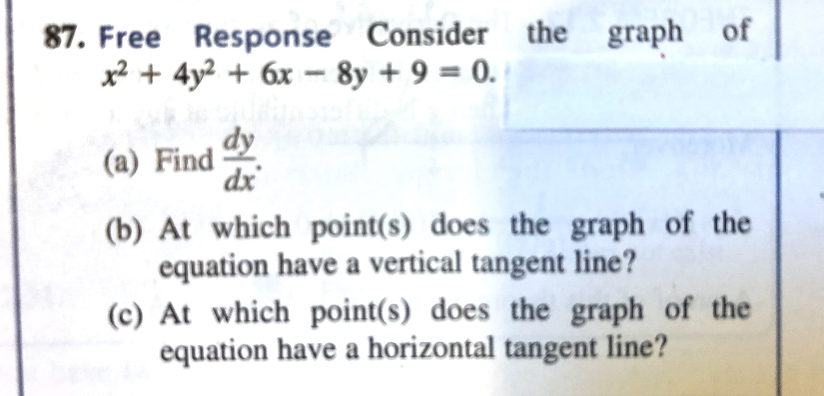 the graph
Free Response Consider
x² + 4y² + 6x – 8y + 9 = 0.
of
dy
(a) Find
dx
(b) At which point(s) does the graph of the
equation have a vertical tangent line?
(c) At which point(s) does the graph of the
equation have a horizontal tangent line?
