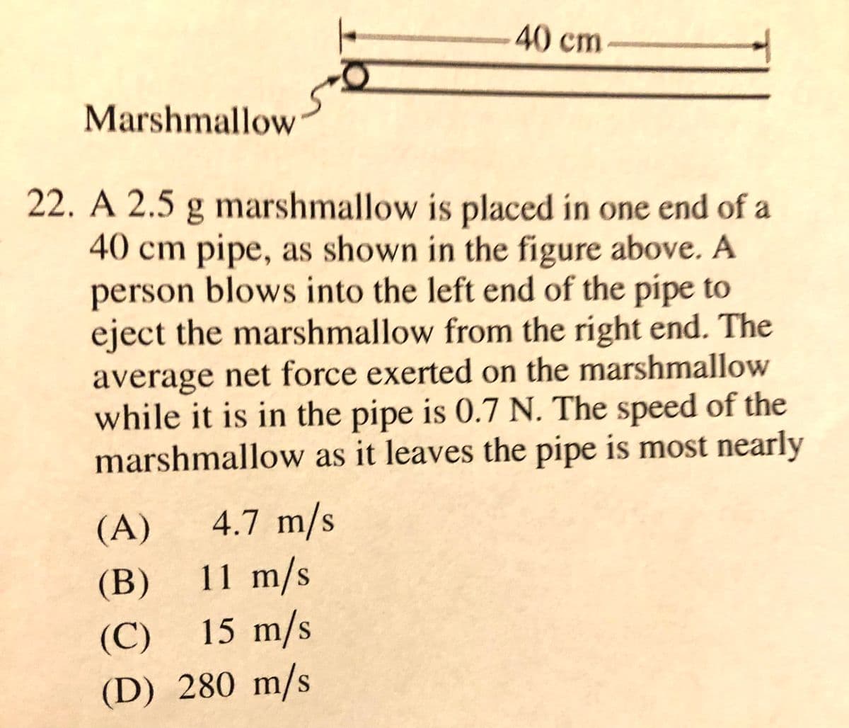 40cm
Marshmallow
22. A 2.5 g marshmallow is placed in one end of a
40 cm pipe, as shown in the figure above. A
person blows into the left end of the pipe to
eject the marshmallow from the right end. The
average net force exerted on the marshmallow
while it is in the pipe is 0.7 N. The speed of the
marshmallow as it leaves the pipe is most nearly
(A)
4.7 m/s
(B) 11 m/s
15 m/s
(C)
(D) 280 m/s

