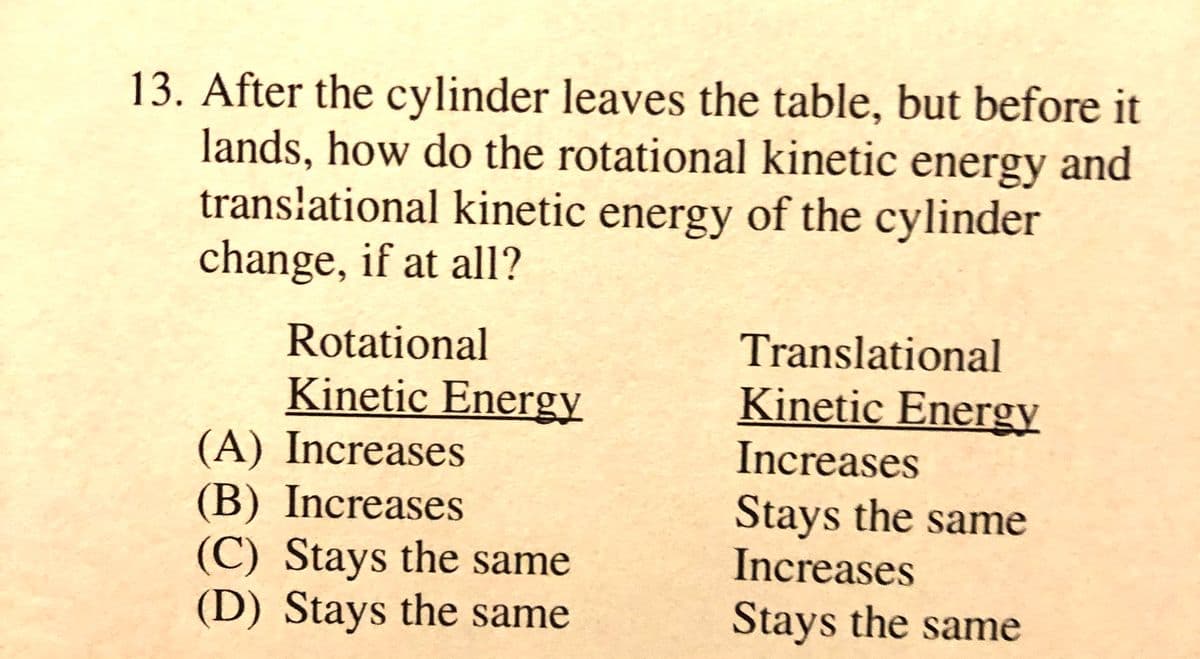 13. After the cylinder leaves the table, but before it
lands, how do the rotational kinetic energy and
energy of the cylinder
transłational kinetic
change, if at all?
Rotational
Translational
Kinetic Energy
Kinetic Energy
(A) Increases
(B) Increases
Increases
Stays the same
Increases
(C) Stays the same
(D) Stays the same
Stays the same
