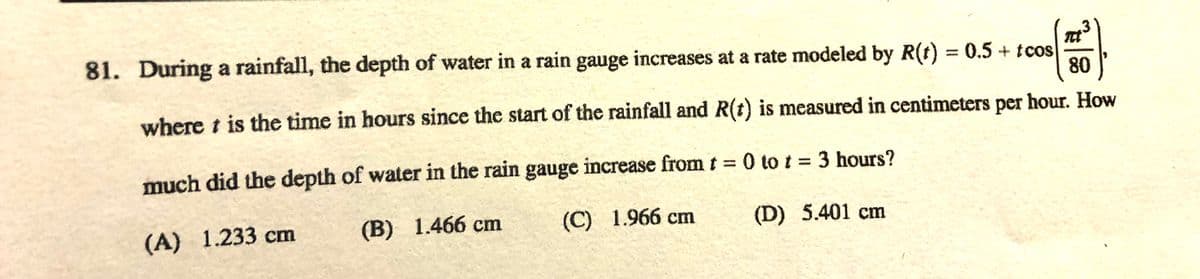 81. During a rainfall, the depth of water in a rain gauge increases at a rate modeled by R(t) = 0.5 + tcos
80
where t is the time in hours since the start of the rainfall and R(t) is measured in centimeters per hour. How
much did the depth of water in the rain gauge increase from t 0 to t = 3 hours?
(A) 1.233 cm
(B) 1.466 cm
(C) 1.966 cm
(D) 5.401 cm
