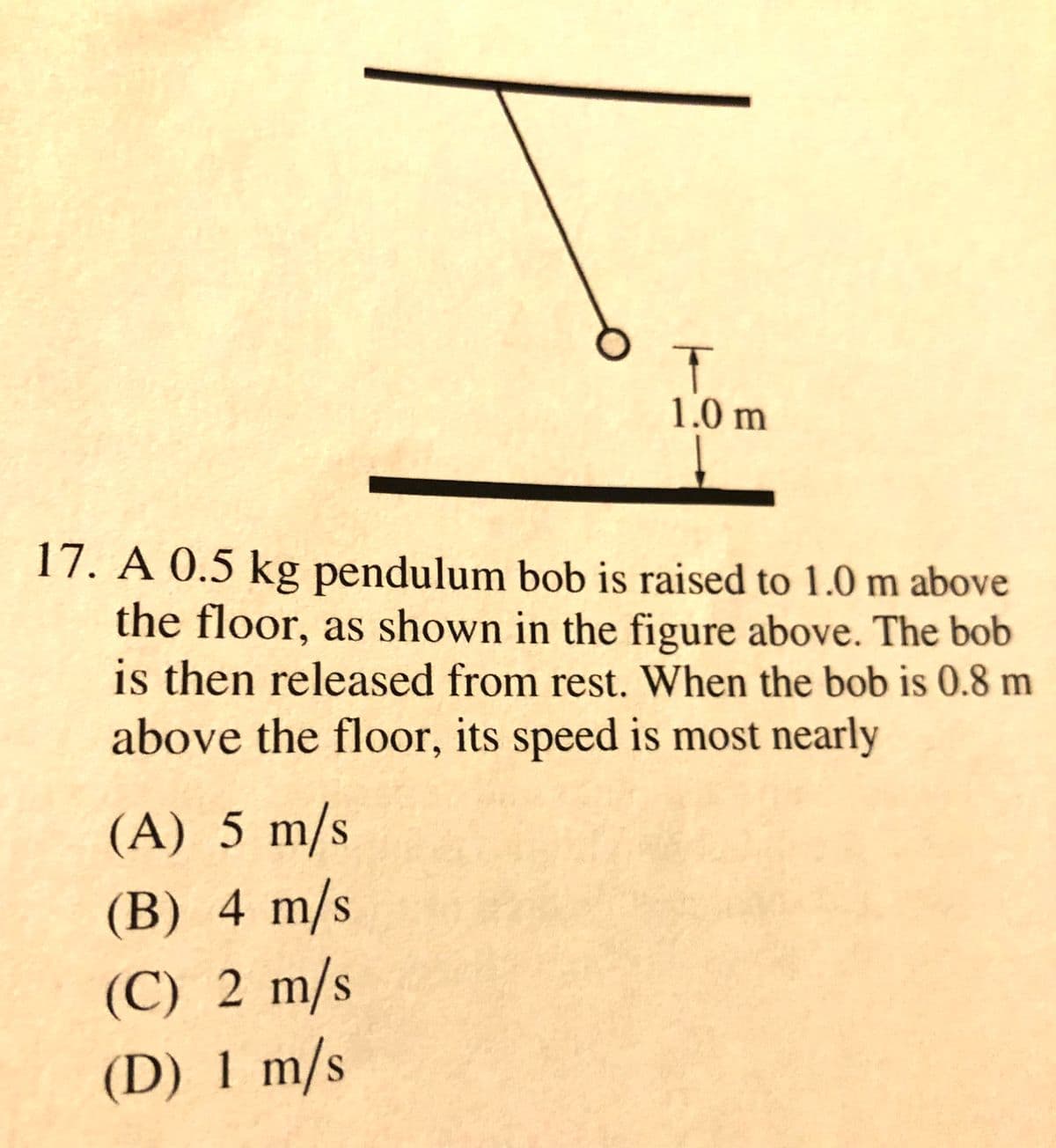 1.0 m
17. A 0.5 kg pendulum bob is raised to 1.0 m above
the floor, as shown in the figure above. The bob
is then released from rest. When the bob is 0.8 m
above the floor, its speed is most nearly
(A) 5 m/s
(B) 4 m/s
(C) 2 m/s
(D) 1 m/s
