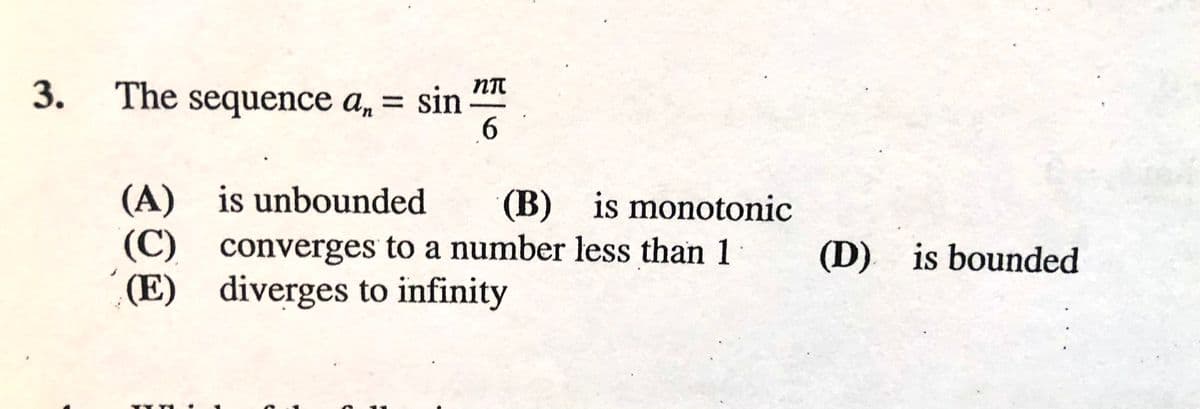 3.
The sequence a, = sin
6.
(A) is unbounded
(C) converges to a number less than 1
(E) diverges to infinity
(B) is monotonic
(D) is bounded
