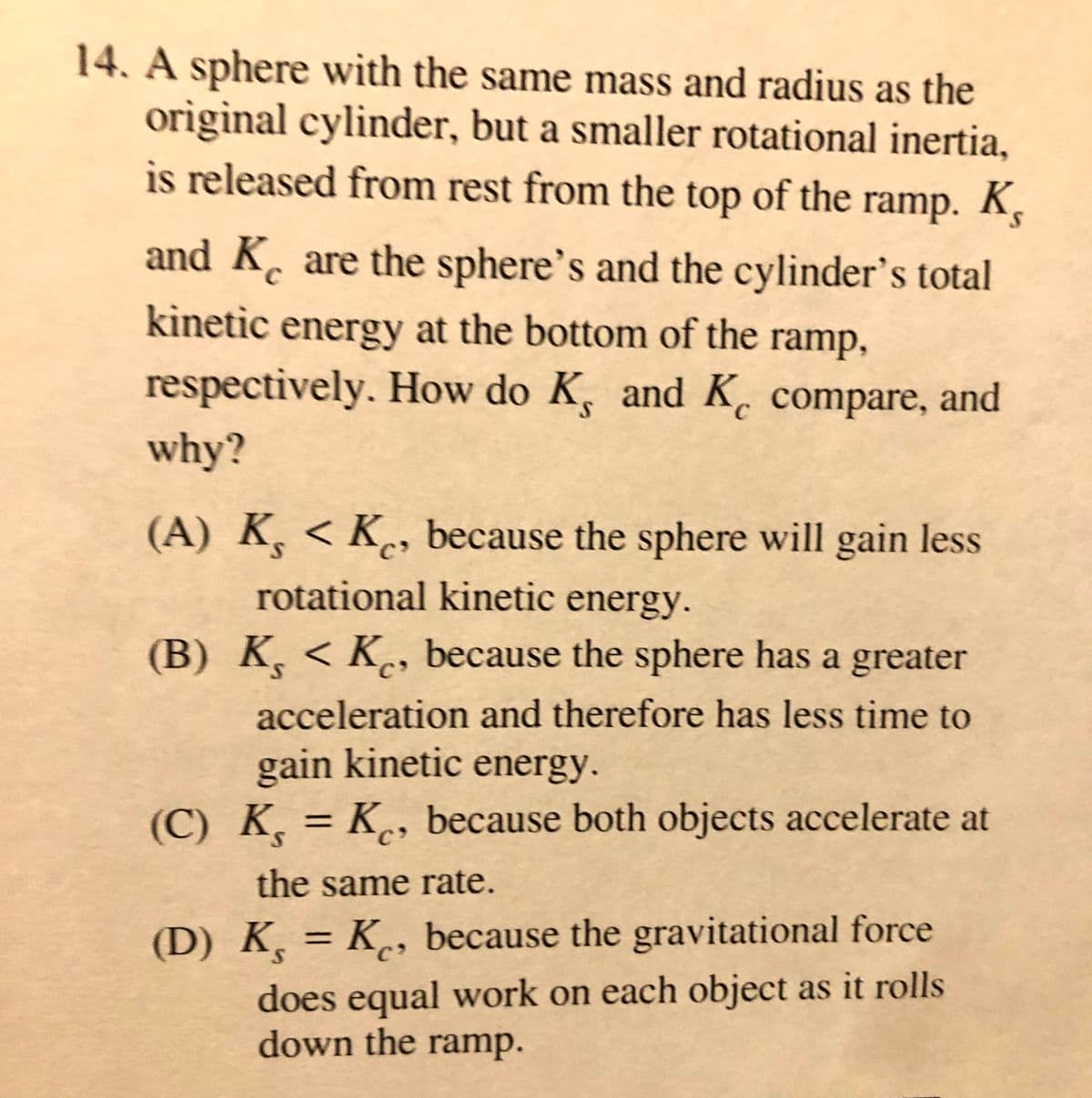 14. A sphere with the same mass and radius as the
original cylinder, but a smaller rotational inertia,
is released from rest from the top of the ramp. K,
and K, are the sphere's and the cylinder's total
kinetic energy at the bottom of the ramp,
respectively. How do K, and K. compare, and
why?
(A) K, < K because the sphere will gain less
rotational kinetic energy.
(B) K, < K, because the sphere has a greater
acceleration and therefore has less time to
gain kinetic energy.
(C) K, = K, because both objects accelerate at
%3D
the same rate.
(D) K = K¸, because the gravitational force
does equal work on each object as it rolls
down the ramp.
