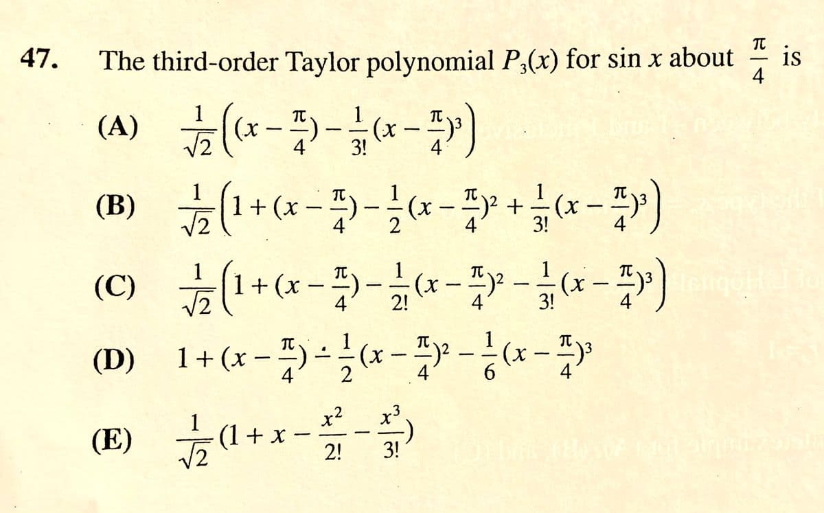 47.
The third-order Taylor polynomial P,(x) for sin x about
is
4
---
(A) (*---)
1
1.
4
3!
4
1 + (x – )- (x - +(*-)
(x -4)
(C) (+(x--*--*-)
1+ (x - )-*- -x-
TC
(В)
TC
(x-)2 +
4.
4
1
1
V2
4'
2!
4
3!
(D)
4
4
6.
4
1
x²
(E) (1+ x
2!
3!
(A)
