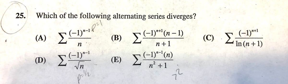 25.
Which of the following alternating series diverges?
(A) E
Σ
(-1)*-1
(B) -1)**(n – 1)
n +1
n+1
(-1)*1
(C) 2in(n+1)
Σ
n
(D) s-1)"-1
Σ'
(E) E
(-1)"-'(n)
2
n² +1
/2
