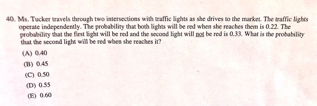 40. Ms. Tucker travels through two intersections with traffic lights as she drives to the market. The traffic lights
operate independently. The probability that both lights will be red when she reaches them is 0.22. The
probability that the first light will be red and the second light will not be red is 0.33. What is the probability
that the second light will be red when she reaches it?
(A) 0.40
(B) 0.45
(C) 0.50
(D) 0.55
(E) 0.60
