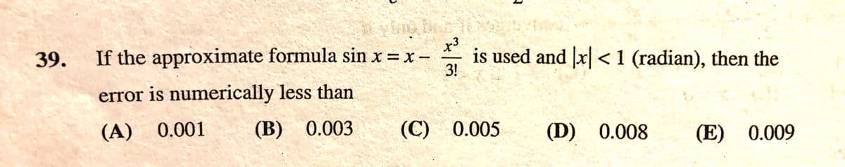 If the approximate formula sin x =x-
x3
is used and x<1 (radian), then the
3!
39.
error is numerically less than
(A) 0.001
(B) 0.003
(C) 0.005
(D) 0.008
(E) 0.009
