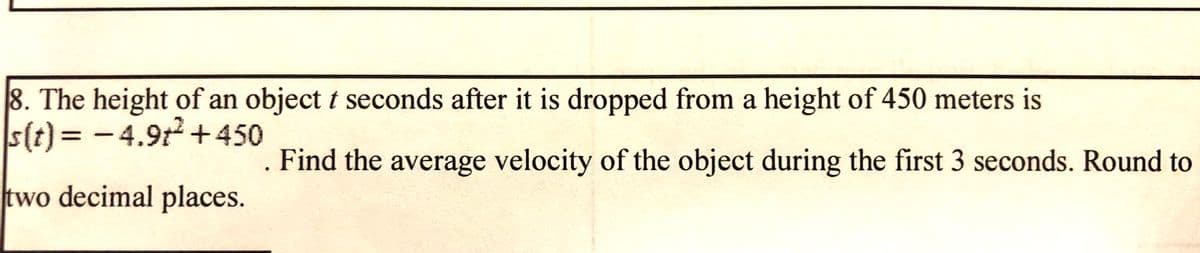 8. The height of an object t seconds after it is dropped from a height of 450 meters is
s(t) = -4.9t +450
. Find the average velocity of the object during the first 3 seconds. Round to
two decimal places.
