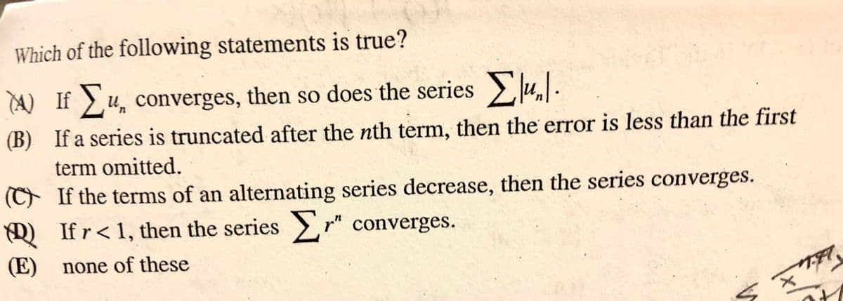 Which of the following statements is true?
A) If u, converges, then so does the series>Ju..
(B) If a series is truncated after the nth term, then the error is less than the first
term omitted.
(C If the terms of an alternating series decrease, then the series converges.
D) If r< 1, then the series > r" converges.
(E) none of these
