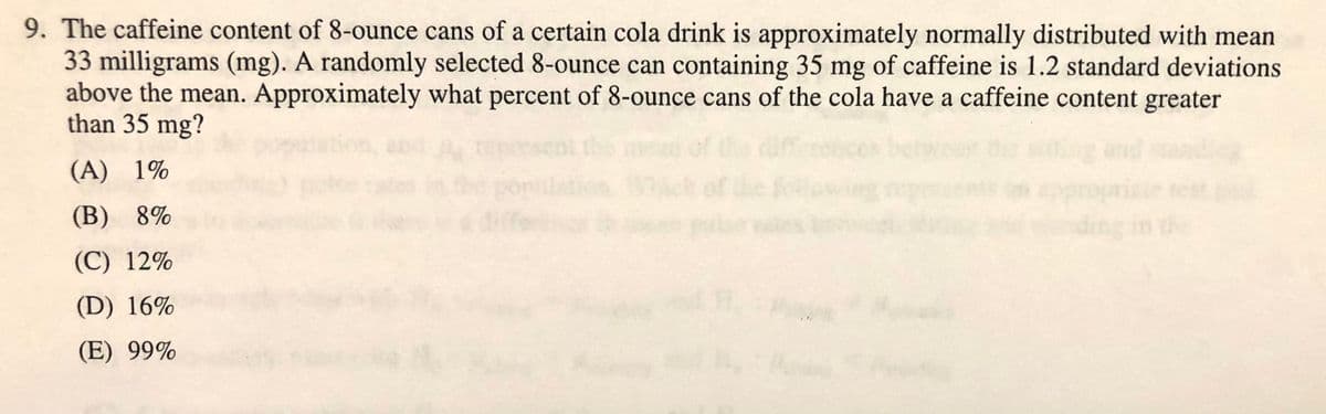 9. The caffeine content of 8-ounce cans of a certain cola drink is approximately normally distributed with mean
33 milligrams (mg). A randomly selected 8-ounce can containing 35 mg of caffeine is 1.2 standard deviations
above the mean. Approximately what percent of 8-ounce cans of the cola have a caffeine content greater
than 35 mg?
of
(A) 1%
e test
the
(B) 8%
(C) 12%
(D) 16%
(E) 99%
